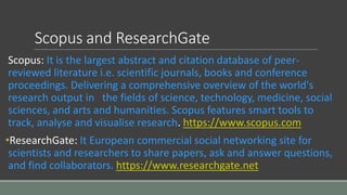 Scopus and ResearchGate
Scopus: It is the largest abstract and citation database of peer-
reviewed literature i.e. scientific journals, books and conference
proceedings. Delivering a comprehensive overview of the world's
research output in the fields of science, technology, medicine, social
sciences, and arts and humanities. Scopus features smart tools to
track, analyse and visualise research. https://www.scopus.com
•ResearchGate: It European commercial social networking site for
scientists and researchers to share papers, ask and answer questions,
and find collaborators. https://www.researchgate.net
 