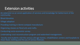Extension activities
An extension as an social application of services and knowledge for betterment of the
community.
Blood donation
Village adoption
Providing training in Vermi-compost manufacture
Organizing classes on floral arts and crafts.
Conducting socio-economic survey
Undertaking rural reconstruction program and watershed management.
Faculty and students visit the various old age homes, rehabilitation centers and hospitals to
share food, clothing and the joy of various festivals.
 