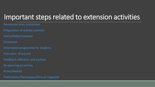 Important steps related to extension activities
Permission from authorities
Preparation of activity calendar
Notice/Advertisement
Enrolment
Orientation programme for students
Execution of activity
Feedback collection and analysis
Re-planning of activity
Prizes/Awards
Publications/Newspaper/Annual magazine
 
