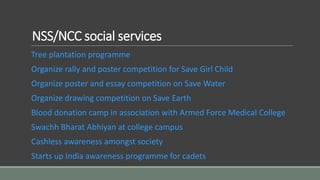 NSS/NCC social services
Tree plantation programme
Organize rally and poster competition for Save Girl Child
Organize poster and essay competition on Save Water
Organize drawing competition on Save Earth
Blood donation camp in association with Armed Force Medical College
Swachh Bharat Abhiyan at college campus
Cashless awareness amongst society
Starts up India awareness programme for cadets
 