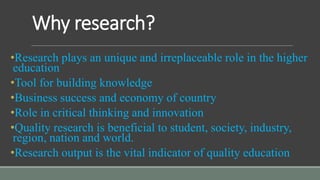 Why research?
•Research plays an unique and irreplaceable role in the higher
education
•Tool for building knowledge
•Business success and economy of country
•Role in critical thinking and innovation
•Quality research is beneficial to student, society, industry,
region, nation and world.
•Research output is the vital indicator of quality education
 
