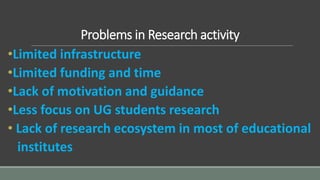 Problems in Research activity
•Limited infrastructure
•Limited funding and time
•Lack of motivation and guidance
•Less focus on UG students research
• Lack of research ecosystem in most of educational
institutes
 