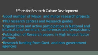 Efforts for Research Culture Development
•Good number of Major and minor research projects
•PhD research centres and Research guides
•Organization and active participation in National and
international seminars, conferences and symposiums
•Publication of Research papers in High impact factor
journals
•Research funding from Govt. and non-government
agencies
 