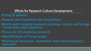 Efforts for Research Culture Development
•Filing of patents
•Awards and incentives for researchers
•MoUs with reputed research institute, Indian and foreign
Universities and industries
•Focus on UG students research
•Identification of thrust areas
•Sharing of resources, teamwork and interdisciplinary
approach
 