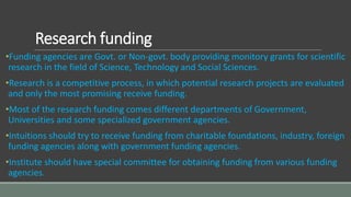 Research funding
•Funding agencies are Govt. or Non-govt. body providing monitory grants for scientific
research in the field of Science, Technology and Social Sciences.
•Research is a competitive process, in which potential research projects are evaluated
and only the most promising receive funding.
•Most of the research funding comes different departments of Government,
Universities and some specialized government agencies.
•Intuitions should try to receive funding from charitable foundations, industry, foreign
funding agencies along with government funding agencies.
•Institute should have special committee for obtaining funding from various funding
agencies.
 