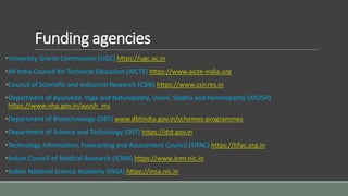Funding agencies
•University Grants Commission (UGC) https://ugc.ac.in
•All India Council for Technical Education (AICTE) https://www.aicte-india.org
•Council of Scientific and Industrial Research (CSIR) https://www.csir.res.in
•Department of Ayurveda, Yoga and Naturopathy, Unani, Siddha and Homeopathy (AYUSH)
https://www.nhp.gov.in/ayush_ms
•Department of Biotechnology (DBT) www.dbtindia.gov.in/schemes-programmes
•Department of Science and Technology (DST) https://dst.gov.in
•Technology Information, Forecasting and Assessment Council (TIFAC) https://tifac.org.in
•Indian Council of Medical Research (ICMR) https://www.icmr.nic.in
•Indian National science Academy (INSA) https://insa.nic.in
 
