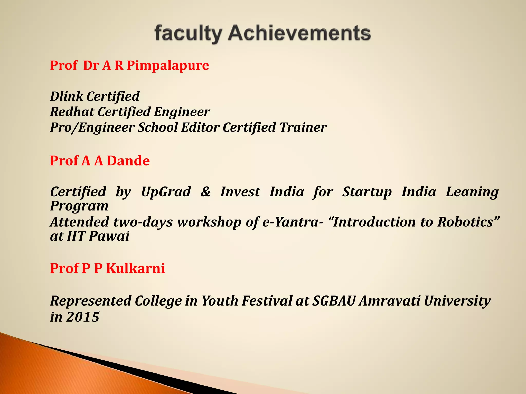 Prof Dr A R Pimpalapure
Dlink Certified
Redhat Certified Engineer
Pro/Engineer School Editor Certified Trainer
Prof A A Dande
Certified by UpGrad & Invest India for Startup India Leaning
Program
Attended two-days workshop of e-Yantra- “Introduction to Robotics”
at IIT Pawai
Prof P P Kulkarni
Represented College in Youth Festival at SGBAU Amravati University
in 2015
 