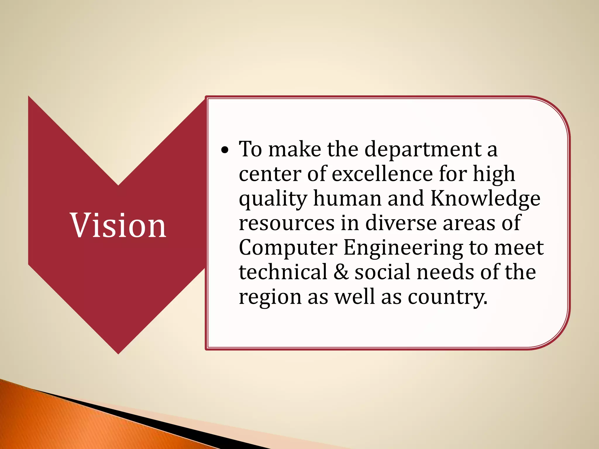 Vision
• To make the department a
center of excellence for high
quality human and Knowledge
resources in diverse areas of
Computer Engineering to meet
technical & social needs of the
region as well as country.
 