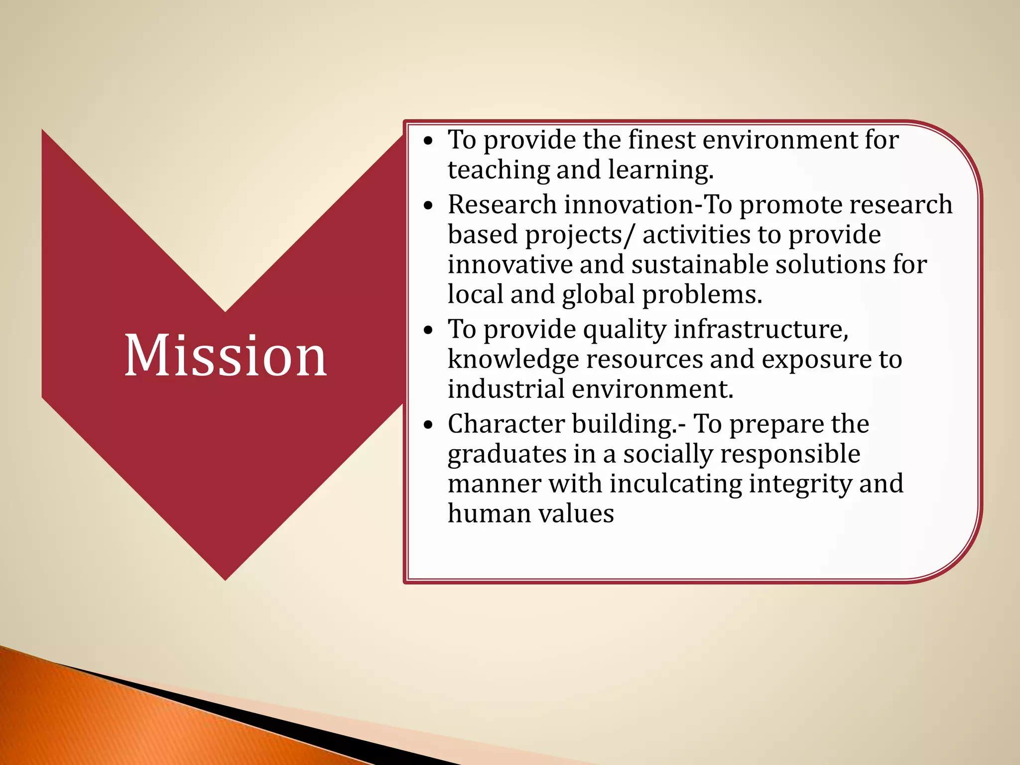 Mission
• To provide the finest environment for
teaching and learning.
• Research innovation-To promote research
based projects/ activities to provide
innovative and sustainable solutions for
local and global problems.
• To provide quality infrastructure,
knowledge resources and exposure to
industrial environment.
• Character building.- To prepare the
graduates in a socially responsible
manner with inculcating integrity and
human values
 