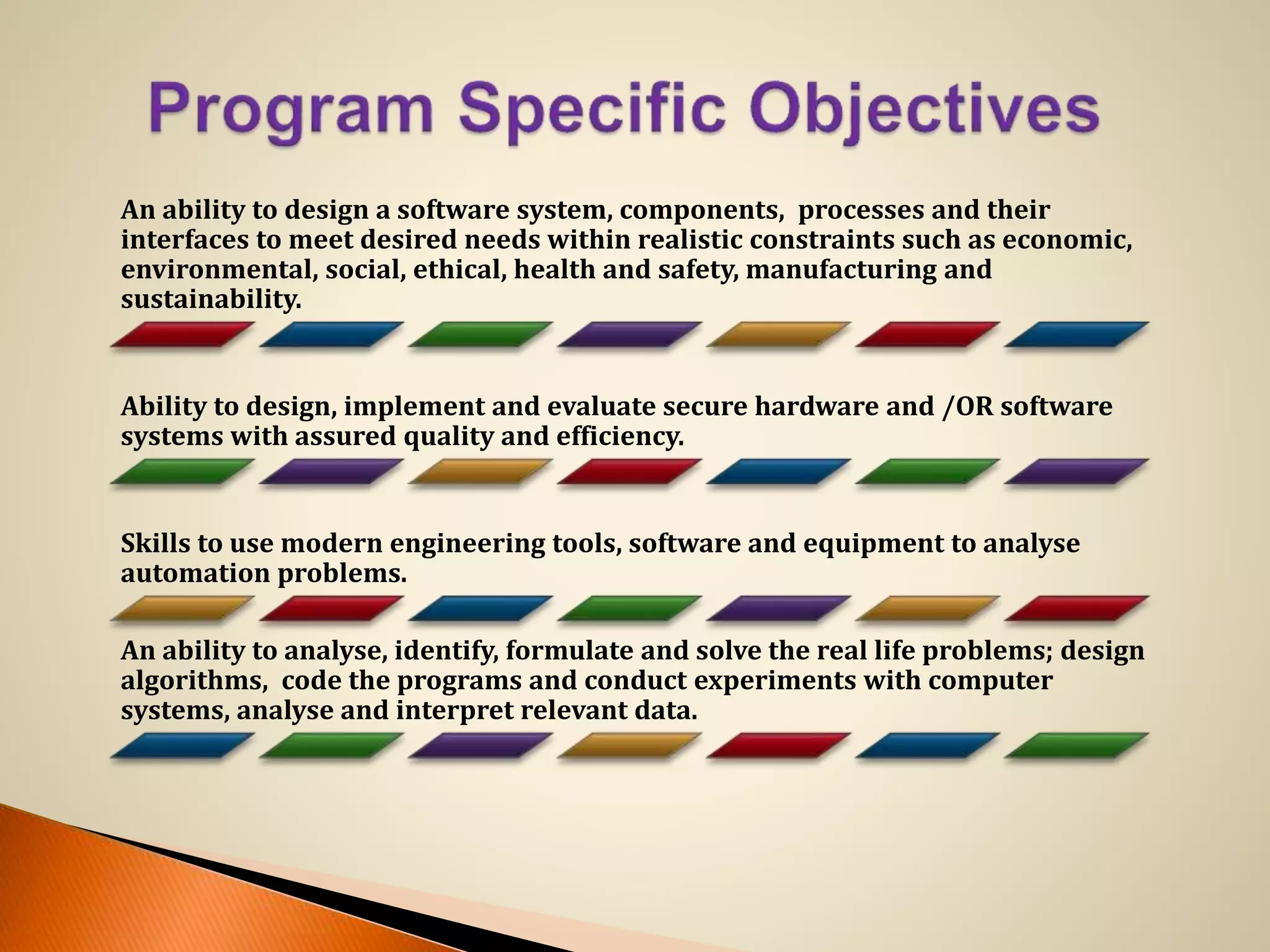 An ability to design a software system, components, processes and their
interfaces to meet desired needs within realistic constraints such as economic,
environmental, social, ethical, health and safety, manufacturing and
sustainability.
Ability to design, implement and evaluate secure hardware and /OR software
systems with assured quality and efficiency.
Skills to use modern engineering tools, software and equipment to analyse
automation problems.
An ability to analyse, identify, formulate and solve the real life problems; design
algorithms, code the programs and conduct experiments with computer
systems, analyse and interpret relevant data.
 