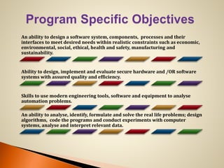 An ability to design a software system, components, processes and their
interfaces to meet desired needs within realistic constraints such as economic,
environmental, social, ethical, health and safety, manufacturing and
sustainability.
Ability to design, implement and evaluate secure hardware and /OR software
systems with assured quality and efficiency.
Skills to use modern engineering tools, software and equipment to analyse
automation problems.
An ability to analyse, identify, formulate and solve the real life problems; design
algorithms, code the programs and conduct experiments with computer
systems, analyse and interpret relevant data.
 