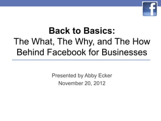 Back to Basics:
The What, The Why, and The How
 Behind Facebook for Businesses

        Presented by Abby Ecker
          November 20, 2012
 