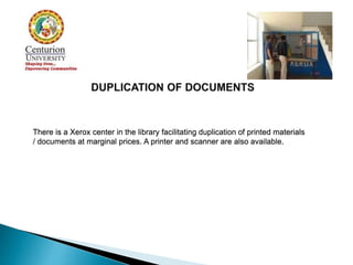 There is a Xerox center in the library facilitating duplication of printed materials
/ documents at marginal prices. A printer and scanner are also available.
 
