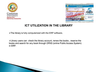 The library is fully computerized with the ERP software.
Library users can check the library account, renew the books , reserve the
books and search for any book through OPAS (online Public Access System)
in ERP.
 