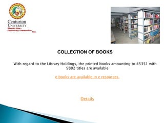 COLLECTION OF BOOKS
With regard to the Library Holdings, the printed books amounting to 45351 with
9802 titles are available
e books are available in e resources.
Details
 