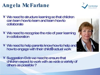 Angela McFarlane <ul><li>We need to structure learning so that children can learn how to learn and learn how to collaborat...