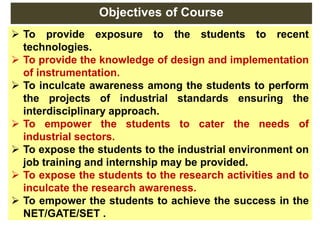 Objectives of Course
 To provide exposure to the students to recent
technologies.
 To provide the knowledge of design and implementation
of instrumentation.
 To inculcate awareness among the students to perform
the projects of industrial standards ensuring the
interdisciplinary approach.
 To empower the students to cater the needs of
industrial sectors.
 To expose the students to the industrial environment on
job training and internship may be provided.
 To expose the students to the research activities and to
inculcate the research awareness.
 To empower the students to achieve the success in the
NET/GATE/SET .
 