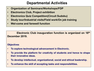 Departmental Activities
• Organization of Seminars/Workshops/FDP
• Electronics Club, Project exhibition
• Electronics Quiz Competition(Circuit Sudoku)
• Study tour/Industrial visits/Field work/On job training
• Wel-come and farewell function
Electronic Club inauguration function is organized on 18th
December 2019.
Objectives
• To explore technological advancement in Electronic.
• To provide the platform for creativity of students and hence to shape
their innovative ideas.
• To develop intellectual, organizational, social and ethical leadership.
• To enhance the skill of accepting tasks and responsibilities.
 