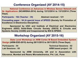 Conference Organized (AY 2014-15)
National Conference on Advances in Wireless Sensor Network and
Its Applications (NCAWSNA-2014) during 12/12/2014 to 13/12/2014 (Three
Days).
Participants : 162 (Teacher : 35) Abstract received : 121
Proceeding paper : 54 (A special issue of SPEED (Society for Promotion of
Excellence in Electronics Discipline))
Sponsored by UGC and Institute of Electrical and Electronics
Engineers (IEEE) Solid-State Circuits Society (SSCS) & Circuits and
Systems Society (CASS) and Cosponsored by BOI & SPEED.
Workshop Organized (AY 2015-16)
State Level Workshop on ARM Cortex M Based Embedded System
Design (ARM-ESD-2015) during 28/11/2015 to 30/11/2015 (Three Days).
Participants : 54 Technical Sessions : 02
Lab Sessions : 05 ARM based project : 05
Sponsored by ARM University, UK and in Association with
Eduvance, Mumbai and Reanu Microelectronics, Pvt. Ltd., Pune
 