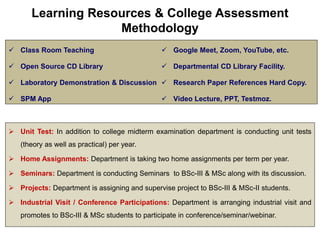 Learning Resources & College Assessment
Methodology
 Class Room Teaching
 Open Source CD Library
 Laboratory Demonstration & Discussion
 SPM App
 Google Meet, Zoom, YouTube, etc.
 Departmental CD Library Facility.
 Research Paper References Hard Copy.
 Video Lecture, PPT, Testmoz.
 Unit Test: In addition to college midterm examination department is conducting unit tests
(theory as well as practical) per year.
 Home Assignments: Department is taking two home assignments per term per year.
 Seminars: Department is conducting Seminars to BSc-III & MSc along with its discussion.
 Projects: Department is assigning and supervise project to BSc-III & MSc-II students.
 Industrial Visit / Conference Participations: Department is arranging industrial visit and
promotes to BSc-III & MSc students to participate in conference/seminar/webinar.
 
