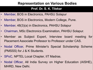 Representation on Various Bodies
Prof. Dr. S. K. Tilekar
• Member, BOS in Electronics, PAHSU Solapur
• Member, BOS in Electronics, Modern College, Pune.
• Member, 48(3)(a) in Electronics, PAHSU Solapur
• Chairman, MSc Electronics Examination, PAHSU Solapur.
• Member as Subject Expert, Interview board meeting for
Placement Associate Professor to Professor under CAS.
• Nodal Officer, Prime Minister's Special Scholarship Scheme
(PMSSS) for J & K Students.
• SPoC, NPTEL Local Chapter, IIT Madras.
• Nodal Officer, All India Survey on Higher Education (AISHE),
MHRD, New Delhi.
 