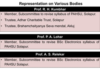Representation on Various Bodies
Prof. R. H. Kumbhar
• Member, Subcommittee to revise syllabus of PAHSU, Solapur.
• Trustee, Adhar Charitable Trust, Solapur
• Trustee, Brahamchaityanya Seva mendal, Akluj
Prof. P. A. Lohar
• Member, Subcommittee to revise BSc Electronics syllabus of
PAHSU Solapur.
Prof. A. S. Relekar
• Member, Subcommittee to revise BSc Electronics syllabus of
PAHSU Solapur.
 