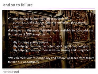 •There’s enough failure that needs addressing
poverty, social isolation, financial exclusion, poor mental
health....
•Failing to use the most powerful tools available to us to address
this failure IS NOT an option
•By inspiring young people
•By helping them see the potential of digital technologies
•By helping them see themselves in making and using them
•We can meet our responsibility and ensure we learn from failure
to take our opportunity
and so to failure
 