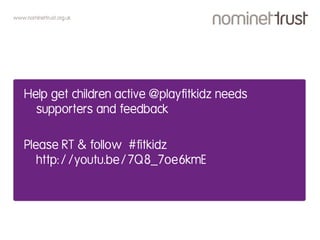 www.nominettrust.org.uk
Help get children active @playfitkidz needs
supporters and feedback
Please RT & follow #fitkidz
http://youtu.be/7Q8_7oe6kmE
 