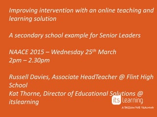 Improving intervention with an online teaching and
learning solution
A secondary school example for Senior Leaders
NAACE 2015 – Wednesday 25th March
2pm – 2.30pm
Russell Davies, Associate HeadTeacher @ Flint High
School
Kat Thorne, Director of Educational Solutions @
itslearning
 