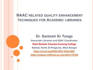 NAAC RELATED QUALITY ENHANCEMENT
TECHNIQUES FOR ACADEMIC LIBRARIES
Dr. Santosh Kr Tunga
Associate Librarian and IQAC Coordinator
Rishi Bankim Chandra Evening College
Naihati, North 24 Parganas, West Bengal
https://orcid.org/0000-0001-5534-4861
https://vidwan.inflibnet.ac.in/profile/176188
 