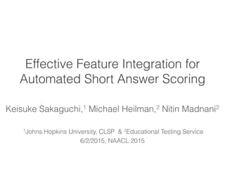 Effective Feature Integration for
Automated Short Answer Scoring
Keisuke Sakaguchi,1 Michael Heilman,2 Nitin Madnani2
1Johns Hopkins University, CLSP & 2Educational Testing Service
6/2/2015, NAACL 2015