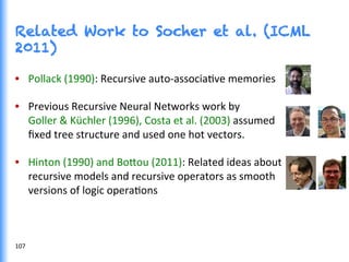 Related Work to Socher et al. (ICML
2011)
•  Pollack	
  (1990):	
  Recursive	
  auto-­‐associaGve	
  memories	
  
•  Previous	
  Recursive	
  Neural	
  Networks	
  work	
  by	
  	
  
Goller	
  &	
  Küchler	
  (1996),	
  Costa	
  et	
  al.	
  (2003)	
  assumed	
  	
  
ﬁxed	
  tree	
  structure	
  and	
  used	
  one	
  hot	
  vectors.	
  
•  Hinton	
  (1990)	
  and	
  Bo0ou	
  (2011):	
  Related	
  ideas	
  about	
  	
  
recursive	
  models	
  and	
  recursive	
  operators	
  as	
  smooth	
  	
  
versions	
  of	
  logic	
  operaGons	
  
107	
  
 