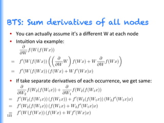 BTS: Sum derivatives of all nodes
•  You	
  can	
  actually	
  assume	
  it’s	
  a	
  diﬀerent	
  W	
  at	
  each	
  node	
  
•  IntuiGon	
  via	
  example:	
  
•  If	
  take	
  separate	
  derivaGves	
  of	
  each	
  occurrence,	
  we	
  get	
  same:	
  
115	
  
 