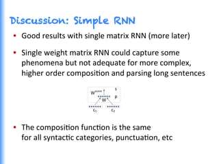 Discussion: Simple RNN
•  Good	
  results	
  with	
  single	
  matrix	
  RNN	
  (more	
  later)	
  
•  Single	
  weight	
  matrix	
  RNN	
  could	
  capture	
  some	
  
phenomena	
  but	
  not	
  adequate	
  for	
  more	
  complex,	
  
higher	
  order	
  composiGon	
  and	
  parsing	
  long	
  sentences	
  
•  The	
  composiGon	
  funcGon	
  is	
  the	
  same	
  	
  
for	
  all	
  syntacGc	
  categories,	
  punctuaGon,	
  etc	
  
W
c1 c2
p
Wscore
s
 