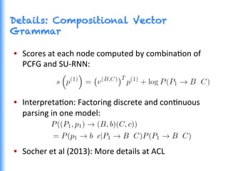 Details: Compositional Vector
Grammar
•  Scores	
  at	
  each	
  node	
  computed	
  by	
  combinaGon	
  of	
  
PCFG	
  and	
  SU-­‐RNN:	
  
•  InterpretaGon:	
  Factoring	
  discrete	
  and	
  conGnuous	
  
parsing	
  in	
  one	
  model:	
  
•  Socher	
  et	
  al	
  (2013):	
  More	
  details	
  at	
  ACL	
  
 