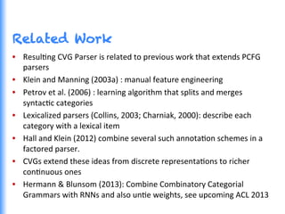 Related Work
•  ResulGng	
  CVG	
  Parser	
  is	
  related	
  to	
  previous	
  work	
  that	
  extends	
  PCFG	
  
parsers	
  
•  Klein	
  and	
  Manning	
  (2003a)	
  :	
  manual	
  feature	
  engineering	
  
•  Petrov	
  et	
  al.	
  (2006)	
  :	
  learning	
  algorithm	
  that	
  splits	
  and	
  merges	
  
syntacGc	
  categories	
  	
  
•  Lexicalized	
  parsers	
  (Collins,	
  2003;	
  Charniak,	
  2000):	
  describe	
  each	
  
category	
  with	
  a	
  lexical	
  item	
  
•  Hall	
  and	
  Klein	
  (2012)	
  combine	
  several	
  such	
  annotaGon	
  schemes	
  in	
  a	
  
factored	
  parser.	
  	
  
•  CVGs	
  extend	
  these	
  ideas	
  from	
  discrete	
  representaGons	
  to	
  richer	
  
conGnuous	
  ones	
  
•  Hermann	
  &	
  Blunsom	
  (2013):	
  Combine	
  Combinatory	
  Categorial	
  
Grammars	
  with	
  RNNs	
  and	
  also	
  unGe	
  weights,	
  see	
  upcoming	
  ACL	
  2013	
  
 
