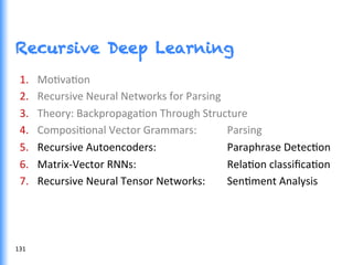 Recursive Deep Learning
1.  MoGvaGon	
  
2.  Recursive	
  Neural	
  Networks	
  for	
  Parsing	
  	
  
3.  Theory:	
  BackpropagaGon	
  Through	
  Structure	
  
4.  ComposiGonal	
  Vector	
  Grammars: 	
  Parsing	
  
5.  Recursive	
  Autoencoders:	
   	
   	
  Paraphrase	
  DetecGon	
  
6.  Matrix-­‐Vector	
  RNNs:	
   	
   	
   	
  RelaGon	
  classiﬁcaGon	
  
7.  Recursive	
  Neural	
  Tensor	
  Networks:	
   	
  SenGment	
  Analysis	
  
131	
  
 