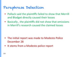 Paraphrase Detection
•  Pollack	
  said	
  the	
  plainGﬀs	
  failed	
  to	
  show	
  that	
  Merrill	
  
and	
  Blodget	
  directly	
  caused	
  their	
  losses	
  
•  Basically	
  ,	
  the	
  plainGﬀs	
  did	
  not	
  show	
  that	
  omissions	
  
in	
  Merrill’s	
  research	
  caused	
  the	
  claimed	
  losses	
  
•  The	
  iniGal	
  report	
  was	
  made	
  to	
  Modesto	
  Police	
  
December	
  28	
  
•  It	
  stems	
  from	
  a	
  Modesto	
  police	
  report	
  
133	
  
 