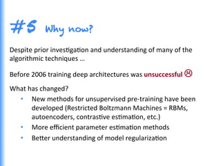 #5 Why now?
Despite	
  prior	
  invesGgaGon	
  and	
  understanding	
  of	
  many	
  of	
  the	
  
algorithmic	
  techniques	
  …	
  
Before	
  2006	
  training	
  deep	
  architectures	
  was	
  unsuccessful	
  L	
  
What	
  has	
  changed?	
  
•  New	
  methods	
  for	
  unsupervised	
  pre-­‐training	
  have	
  been	
  
developed	
  (Restricted	
  Boltzmann	
  Machines	
  =	
  RBMs,	
  
autoencoders,	
  contrasGve	
  esGmaGon,	
  etc.)	
  
•  More	
  eﬃcient	
  parameter	
  esGmaGon	
  methods	
  
•  Be0er	
  understanding	
  of	
  model	
  regularizaGon	
  
 