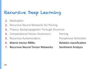Recursive Deep Learning
1.  MoGvaGon	
  
2.  Recursive	
  Neural	
  Networks	
  for	
  Parsing	
  	
  
3.  Theory:	
  BackpropagaGon	
  Through	
  Structure	
  
4.  ComposiGonal	
  Vector	
  Grammars: 	
  Parsing	
  
5.  Recursive	
  Autoencoders:	
   	
   	
  Paraphrase	
  DetecGon	
  
6.  Matrix-­‐Vector	
  RNNs:	
   	
   	
   	
  RelaGon	
  classiﬁcaGon	
  
7.  Recursive	
  Neural	
  Tensor	
  Networks:	
   	
  SenGment	
  Analysis	
  
140	
  
 