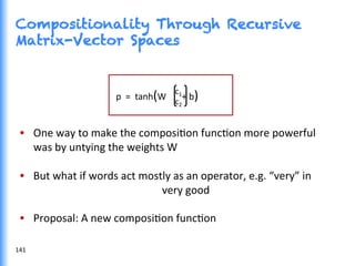 Compositionality Through Recursive
Matrix-Vector Spaces
•  One	
  way	
  to	
  make	
  the	
  composiGon	
  funcGon	
  more	
  powerful	
  	
  
	
  	
  	
  	
  	
  was	
  by	
  untying	
  the	
  weights	
  W	
  
•  But	
  what	
  if	
  words	
  act	
  mostly	
  as	
  an	
  operator,	
  e.g.	
  “very”	
  in	
  
	
   	
   	
   	
  very	
  good	
  
•  Proposal:	
  A	
  new	
  composiGon	
  funcGon	
  
p	
  	
  =	
  	
  tanh(W	
  	
  	
  	
  	
  	
  	
  +	
  b)	
  
	
  
c1	
  
c2	
  
141	
  
 