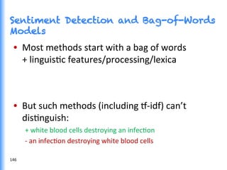 Sentiment Detection and Bag-of-Words
Models
•  Most	
  methods	
  start	
  with	
  a	
  bag	
  of	
  words	
  
+	
  linguisGc	
  features/processing/lexica	
  
•  But	
  such	
  methods	
  (including	
  ˆ-­‐idf)	
  can’t	
  
disGnguish:	
  
+	
  white	
  blood	
  cells	
  destroying	
  an	
  infecGon	
  
-­‐	
  an	
  infecGon	
  destroying	
  white	
  blood	
  cells	
  
146	
  
 
