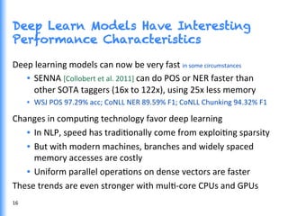 Deep Learn Models Have Interesting
Performance Characteristics
Deep	
  learning	
  models	
  can	
  now	
  be	
  very	
  fast	
  in	
  some	
  circumstances	
  
•  SENNA	
  [Collobert	
  et	
  al.	
  2011]	
  can	
  do	
  POS	
  or	
  NER	
  faster	
  than	
  
other	
  SOTA	
  taggers	
  (16x	
  to	
  122x),	
  using	
  25x	
  less	
  memory	
  
•  WSJ	
  POS	
  97.29%	
  acc;	
  CoNLL	
  NER	
  89.59%	
  F1;	
  CoNLL	
  Chunking	
  94.32%	
  F1	
  
Changes	
  in	
  compuGng	
  technology	
  favor	
  deep	
  learning	
  
•  In	
  NLP,	
  speed	
  has	
  tradiGonally	
  come	
  from	
  exploiGng	
  sparsity	
  
•  But	
  with	
  modern	
  machines,	
  branches	
  and	
  widely	
  spaced	
  
memory	
  accesses	
  are	
  costly	
  
•  Uniform	
  parallel	
  operaGons	
  on	
  dense	
  vectors	
  are	
  faster	
  
These	
  trends	
  are	
  even	
  stronger	
  with	
  mulG-­‐core	
  CPUs	
  and	
  GPUs	
  
	
  16	
  
 