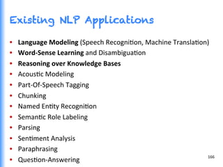 Existing NLP Applications
•  Language	
  Modeling	
  (Speech	
  RecogniGon,	
  Machine	
  TranslaGon)	
  
•  Word-­‐Sense	
  Learning	
  and	
  DisambiguaGon	
  
•  Reasoning	
  over	
  Knowledge	
  Bases	
  
•  AcousGc	
  Modeling	
  
•  Part-­‐Of-­‐Speech	
  Tagging	
  
•  Chunking	
  
•  Named	
  EnGty	
  RecogniGon	
  
•  SemanGc	
  Role	
  Labeling	
  
•  Parsing	
  
•  SenGment	
  Analysis	
  
•  Paraphrasing	
  
•  QuesGon-­‐Answering	
  
166	
  
 