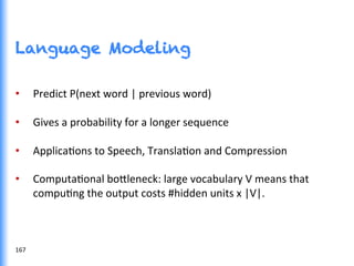 Language Modeling
•  Predict	
  P(next	
  word	
  |	
  previous	
  word)	
  
•  Gives	
  a	
  probability	
  for	
  a	
  longer	
  sequence	
  
•  ApplicaGons	
  to	
  Speech,	
  TranslaGon	
  and	
  Compression	
  
•  ComputaGonal	
  bo0leneck:	
  large	
  vocabulary	
  V	
  means	
  that	
  
compuGng	
  the	
  output	
  costs	
  #hidden	
  units	
  x	
  |V|.	
  
167	
  
 