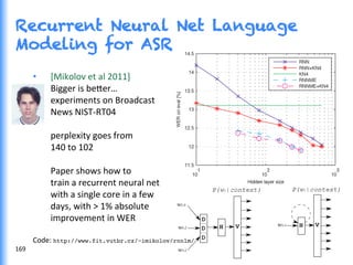 Recurrent Neural Net Language
Modeling for ASR
	
  
•  [Mikolov	
  et	
  al	
  2011]	
  
	
  Bigger	
  is	
  be0er…	
  
	
  experiments	
  on	
  Broadcast	
  
	
  News	
  NIST-­‐RT04	
  
	
  
	
  perplexity	
  goes	
  from	
  
	
  140	
  to	
  102	
  
	
  
	
  Paper	
  shows	
  how	
  to	
  
	
  train	
  a	
  recurrent	
  neural	
  net	
  
	
  with	
  a	
  single	
  core	
  in	
  a	
  few	
  
	
  days,	
  with	
  >	
  1%	
  absolute	
  
	
  improvement	
  in	
  WER	
  	
  
	
  
Code:	
  http://www.fit.vutbr.cz/~imikolov/rnnlm/!
	
  	
  169	
  
 