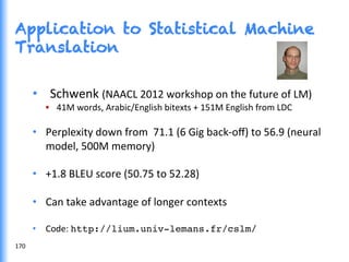 Application to Statistical Machine
Translation
•  Schwenk	
  (NAACL	
  2012	
  workshop	
  on	
  the	
  future	
  of	
  LM)	
  
•  	
  41M	
  words,	
  Arabic/English	
  bitexts	
  +	
  151M	
  English	
  from	
  LDC	
  
•  Perplexity	
  down	
  from	
  	
  71.1	
  (6	
  Gig	
  back-­‐oﬀ)	
  to	
  56.9	
  (neural	
  
model,	
  500M	
  memory)	
  
•  +1.8	
  BLEU	
  score	
  (50.75	
  to	
  52.28)	
  
•  Can	
  take	
  advantage	
  of	
  longer	
  contexts	
  
•  Code:	
  http://lium.univ-lemans.fr/cslm/!
170	
  
 