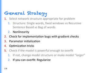 General Strategy
1.  Select	
  network	
  structure	
  appropriate	
  for	
  problem	
  
1.  Structure:	
  Single	
  words,	
  ﬁxed	
  windows	
  vs	
  Recursive	
  
Sentence	
  Based	
  vs	
  Bag	
  of	
  words	
  
2.  Nonlinearity	
  
2.  Check	
  for	
  implementaGon	
  bugs	
  with	
  gradient	
  checks	
  
3.  Parameter	
  iniGalizaGon	
  
4.  OpGmizaGon	
  tricks	
  
5.  Check	
  if	
  the	
  model	
  is	
  powerful	
  enough	
  to	
  overﬁt	
  
1.  If	
  not,	
  change	
  model	
  structure	
  or	
  make	
  model	
  “larger”	
  
2.  If	
  you	
  can	
  overﬁt:	
  Regularize	
  
178	
  
 