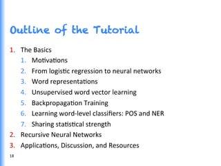 Outline of the Tutorial
1.  The	
  Basics	
  
1.  MoGvaGons	
  
2.  From	
  logisGc	
  regression	
  to	
  neural	
  networks	
  
3.  Word	
  representaGons	
  
4.  Unsupervised	
  word	
  vector	
  learning	
  
5.  BackpropagaGon	
  Training	
  
6.  Learning	
  word-­‐level	
  classiﬁers:	
  POS	
  and	
  NER	
  
7.  Sharing	
  staGsGcal	
  strength	
  
2.  Recursive	
  Neural	
  Networks	
  
3.  ApplicaGons,	
  Discussion,	
  and	
  Resources	
  
18	
  
 