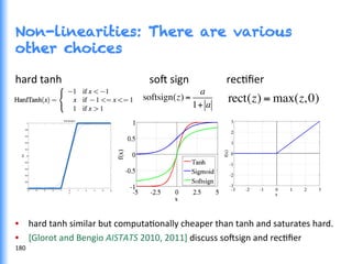 Non-linearities: There are various
other choices
hard	
  tanh	
  	
  	
  	
  	
  	
  	
  	
  	
  	
  	
  	
  	
  	
  	
  	
  	
  	
  	
  	
  	
  	
  	
  	
  	
  	
  	
  	
  	
  	
  	
  	
  	
  so^	
  sign	
   	
  recGﬁer	
  
	
  
	
  	
  	
  	
  	
  	
  	
  	
  	
  	
  	
  	
  	
  	
  	
  	
  	
  	
  	
  	
  	
  	
  	
  	
  	
  	
  	
  	
  	
  	
  	
  	
  	
  	
  	
  	
  	
  	
  	
  	
  	
  	
  	
  	
  	
  	
  	
  	
  	
  	
  	
  	
  	
  	
  	
  	
  	
  	
  	
  	
  	
  	
  	
  	
  	
  	
  	
  	
  	
  	
  	
  	
  	
  	
  	
  	
  	
  	
  	
  	
  	
  	
  	
  	
  	
  	
  	
  	
  	
  	
  	
  	
  	
  	
  	
  	
  	
  	
  	
  	
  	
  
	
  
	
  
	
  
•  hard	
  tanh	
  similar	
  but	
  computaGonally	
  cheaper	
  than	
  tanh	
  and	
  saturates	
  hard.	
  
•  [Glorot	
  and	
  Bengio	
  AISTATS	
  2010,	
  2011]	
  discuss	
  so^sign	
  and	
  recGﬁer	
  
rect(z) = max(z,0)softsign(z) =
a
1+ a
180	
  
 